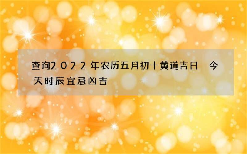查询2022年农历五月初十黄道吉日 今天时辰宜忌凶吉